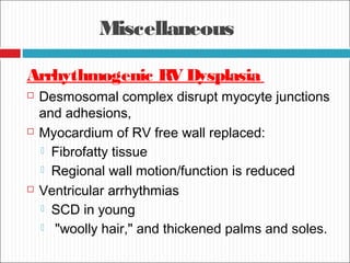Miscellaneous
Arrhythmogenic RV Dysplasia
 Desmosomal complex disrupt myocyte junctions
and adhesions,
 Myocardium of RV free wall replaced:
 Fibrofatty tissue
 Regional wall motion/function is reduced
 Ventricular arrhythmias
 SCD in young
 "woolly hair," and thickened palms and soles.
 