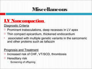 Miscellaneous
LV Noncompaction
Diagnostic Criteria
 Prominent trabeculations, deep recesses in LV apex
 Thin compact epicardium, thickened endocardium
 associated with multiple genetic variants in the sarcomeric
and other proteins such as tafazzin
Prognosis and Treatment
 Increased risk of CHF, VT/SCD, thrombosis
 Hereditary risk
 Screening of offspring
 