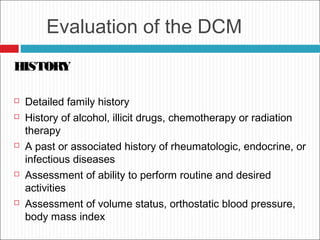 Evaluation of the DCM
HISTORY
 Detailed family history
 History of alcohol, illicit drugs, chemotherapy or radiation
therapy
 A past or associated history of rheumatologic, endocrine, or
infectious diseases
 Assessment of ability to perform routine and desired
activities
 Assessment of volume status, orthostatic blood pressure,
body mass index
 