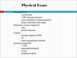 Physical Exam
Decreased C.O.
Tachycardia
↓ BP and pulse pressure
cool extremities (vasoconstriction)
Pulsus Alternans (end-stage)
Pulmonary venous congestion:
rales
pleural effusions
Cardiac:
laterally displaced PMI
S3
mitral regurgitation murmur
Systemic congestion
↑ JVD
hepatosplenomegaly
ascites
peripheral edema
 