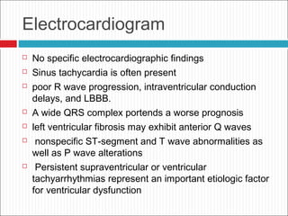 Electrocardiogram
 No specific electrocardiographic findings
 Sinus tachycardia is often present
 poor R wave progression, intraventricular conduction
delays, and LBBB.
 A wide QRS complex portends a worse prognosis
 left ventricular fibrosis may exhibit anterior Q waves
 nonspecific ST-segment and T wave abnormalities as
well as P wave alterations
 Persistent supraventricular or ventricular
tachyarrhythmias represent an important etiologic factor
for ventricular dysfunction
 