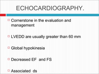 ECHOCARDIOGRAPHY.
 Cornerstone in the evaluation and
management
 LVEDD are usually greater than 60 mm
 Global hypokinesia
 Decreased EF and FS
 Associated ds
 