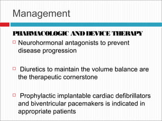 Management
PHARMACOLOGIC ANDDEVICE THERAPY
 Neurohormonal antagonists to prevent
disease progression
 Diuretics to maintain the volume balance are
the therapeutic cornerstone
 Prophylactic implantable cardiac defibrillators
and biventricular pacemakers is indicated in
appropriate patients
 
