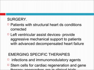 SURGERY.
 Patients with structural heart ds conditions
corrected
 Left ventricular assist devices- provide
aggressive mechanical support to patients
with advanced decompensated heart failure
EMERGING SPECIFIC THERAPIES
 infections and immunomodulatory agents
 Stem cells for cardiac regeneration and gene
 