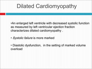 Dilated Cardiomyopathy
•An enlarged left ventricle with decreased systolic function
as measured by left ventricular ejection fraction
characterizes dilated cardiomyopathy .
• Systolic failure is more marked
• Diastolic dysfunction, in the setting of marked volume
overload
 