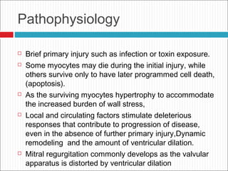 Pathophysiology
 Brief primary injury such as infection or toxin exposure.
 Some myocytes may die during the initial injury, while
others survive only to have later programmed cell death,
(apoptosis).
 As the surviving myocytes hypertrophy to accommodate
the increased burden of wall stress,
 Local and circulating factors stimulate deleterious
responses that contribute to progression of disease,
even in the absence of further primary injury,Dynamic
remodeling and the amount of ventricular dilation.
 Mitral regurgitation commonly develops as the valvular
apparatus is distorted by ventricular dilation
 
