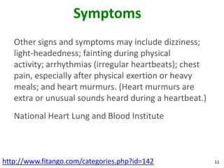 Symptoms
   Other signs and symptoms may include dizziness;
   light-headedness; fainting during physical
   activity; arrhythmias (irregular heartbeats); chest
   pain, especially after physical exertion or heavy
   meals; and heart murmurs. (Heart murmurs are
   extra or unusual sounds heard during a heartbeat.)
   National Heart Lung and Blood Institute



http://www.fitango.com/categories.php?id=142             11
 