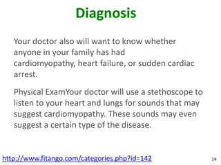 Diagnosis
   Your doctor also will want to know whether
   anyone in your family has had
   cardiomyopathy, heart failure, or sudden cardiac
   arrest.
   Physical ExamYour doctor will use a stethoscope to
   listen to your heart and lungs for sounds that may
   suggest cardiomyopathy. These sounds may even
   suggest a certain type of the disease.


http://www.fitango.com/categories.php?id=142            14
 