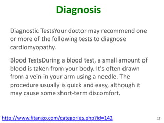 Diagnosis
   Diagnostic TestsYour doctor may recommend one
   or more of the following tests to diagnose
   cardiomyopathy.
   Blood TestsDuring a blood test, a small amount of
   blood is taken from your body. It's often drawn
   from a vein in your arm using a needle. The
   procedure usually is quick and easy, although it
   may cause some short-term discomfort.


http://www.fitango.com/categories.php?id=142           17
 