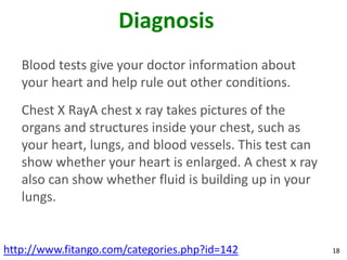 Diagnosis
   Blood tests give your doctor information about
   your heart and help rule out other conditions.
   Chest X RayA chest x ray takes pictures of the
   organs and structures inside your chest, such as
   your heart, lungs, and blood vessels. This test can
   show whether your heart is enlarged. A chest x ray
   also can show whether fluid is building up in your
   lungs.


http://www.fitango.com/categories.php?id=142             18
 