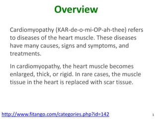 Overview
   Cardiomyopathy (KAR-de-o-mi-OP-ah-thee) refers
   to diseases of the heart muscle. These diseases
   have many causes, signs and symptoms, and
   treatments.
   In cardiomyopathy, the heart muscle becomes
   enlarged, thick, or rigid. In rare cases, the muscle
   tissue in the heart is replaced with scar tissue.



http://www.fitango.com/categories.php?id=142              1
 