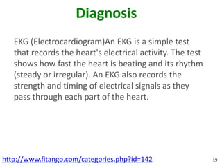 Diagnosis
   EKG (Electrocardiogram)An EKG is a simple test
   that records the heart's electrical activity. The test
   shows how fast the heart is beating and its rhythm
   (steady or irregular). An EKG also records the
   strength and timing of electrical signals as they
   pass through each part of the heart.




http://www.fitango.com/categories.php?id=142                19
 