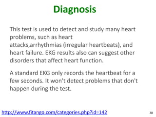 Diagnosis
   This test is used to detect and study many heart
   problems, such as heart
   attacks,arrhythmias (irregular heartbeats), and
   heart failure. EKG results also can suggest other
   disorders that affect heart function.
   A standard EKG only records the heartbeat for a
   few seconds. It won't detect problems that don't
   happen during the test.


http://www.fitango.com/categories.php?id=142           20
 