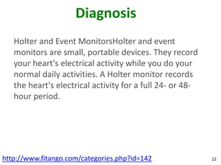 Diagnosis
   Holter and Event MonitorsHolter and event
   monitors are small, portable devices. They record
   your heart's electrical activity while you do your
   normal daily activities. A Holter monitor records
   the heart's electrical activity for a full 24- or 48-
   hour period.




http://www.fitango.com/categories.php?id=142               22
 