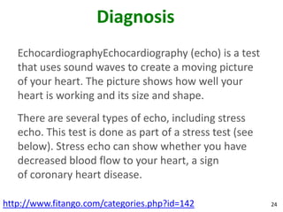 Diagnosis
   EchocardiographyEchocardiography (echo) is a test
   that uses sound waves to create a moving picture
   of your heart. The picture shows how well your
   heart is working and its size and shape.
   There are several types of echo, including stress
   echo. This test is done as part of a stress test (see
   below). Stress echo can show whether you have
   decreased blood flow to your heart, a sign
   of coronary heart disease.

http://www.fitango.com/categories.php?id=142               24
 