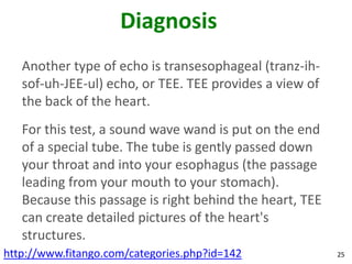 Diagnosis
   Another type of echo is transesophageal (tranz-ih-
   sof-uh-JEE-ul) echo, or TEE. TEE provides a view of
   the back of the heart.
   For this test, a sound wave wand is put on the end
   of a special tube. The tube is gently passed down
   your throat and into your esophagus (the passage
   leading from your mouth to your stomach).
   Because this passage is right behind the heart, TEE
   can create detailed pictures of the heart's
   structures.
http://www.fitango.com/categories.php?id=142             25
 