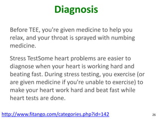 Diagnosis
   Before TEE, you're given medicine to help you
   relax, and your throat is sprayed with numbing
   medicine.
   Stress TestSome heart problems are easier to
   diagnose when your heart is working hard and
   beating fast. During stress testing, you exercise (or
   are given medicine if you're unable to exercise) to
   make your heart work hard and beat fast while
   heart tests are done.

http://www.fitango.com/categories.php?id=142               26
 