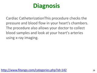 Diagnosis
   Cardiac CatheterizationThis procedure checks the
   pressure and blood flow in your heart's chambers.
   The procedure also allows your doctor to collect
   blood samples and look at your heart's arteries
   using x-ray imaging.




http://www.fitango.com/categories.php?id=142           28
 