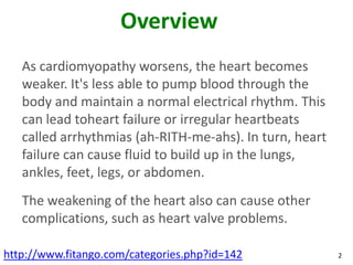 Overview
   As cardiomyopathy worsens, the heart becomes
   weaker. It's less able to pump blood through the
   body and maintain a normal electrical rhythm. This
   can lead toheart failure or irregular heartbeats
   called arrhythmias (ah-RITH-me-ahs). In turn, heart
   failure can cause fluid to build up in the lungs,
   ankles, feet, legs, or abdomen.
   The weakening of the heart also can cause other
   complications, such as heart valve problems.

http://www.fitango.com/categories.php?id=142             2
 