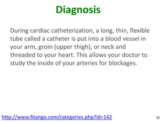 Diagnosis
   During cardiac catheterization, a long, thin, flexible
   tube called a catheter is put into a blood vessel in
   your arm, groin (upper thigh), or neck and
   threaded to your heart. This allows your doctor to
   study the inside of your arteries for blockages.




http://www.fitango.com/categories.php?id=142                29
 