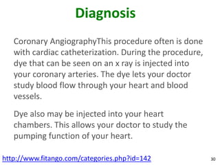 Diagnosis
   Coronary AngiographyThis procedure often is done
   with cardiac catheterization. During the procedure,
   dye that can be seen on an x ray is injected into
   your coronary arteries. The dye lets your doctor
   study blood flow through your heart and blood
   vessels.
   Dye also may be injected into your heart
   chambers. This allows your doctor to study the
   pumping function of your heart.

http://www.fitango.com/categories.php?id=142             30
 