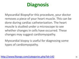 Diagnosis
   Myocardial BiopsyFor this procedure, your doctor
   removes a piece of your heart muscle. This can be
   done during cardiac catheterization. The heart
   muscle is studied under a microscope to see
   whether changes in cells have occurred. These
   changes may suggest cardiomyopathy.
   Myocardial biopsy is useful for diagnosing some
   types of cardiomyopathy.


http://www.fitango.com/categories.php?id=142           31
 