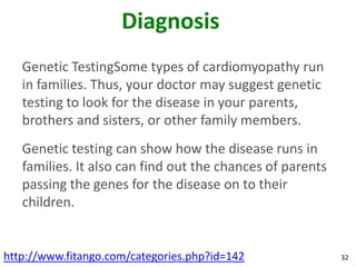 Diagnosis
   Genetic TestingSome types of cardiomyopathy run
   in families. Thus, your doctor may suggest genetic
   testing to look for the disease in your parents,
   brothers and sisters, or other family members.
   Genetic testing can show how the disease runs in
   families. It also can find out the chances of parents
   passing the genes for the disease on to their
   children.


http://www.fitango.com/categories.php?id=142               32
 