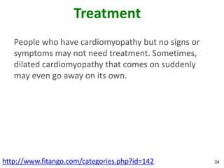 Treatment
   People who have cardiomyopathy but no signs or
   symptoms may not need treatment. Sometimes,
   dilated cardiomyopathy that comes on suddenly
   may even go away on its own.




http://www.fitango.com/categories.php?id=142        34
 