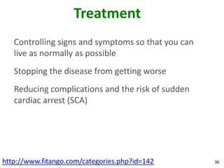 Treatment
   Controlling signs and symptoms so that you can
   live as normally as possible
   Stopping the disease from getting worse
   Reducing complications and the risk of sudden
   cardiac arrest (SCA)




http://www.fitango.com/categories.php?id=142        36
 
