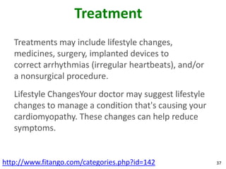 Treatment
   Treatments may include lifestyle changes,
   medicines, surgery, implanted devices to
   correct arrhythmias (irregular heartbeats), and/or
   a nonsurgical procedure.
   Lifestyle ChangesYour doctor may suggest lifestyle
   changes to manage a condition that's causing your
   cardiomyopathy. These changes can help reduce
   symptoms.


http://www.fitango.com/categories.php?id=142            37
 