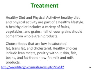 Treatment
   Healthy Diet and Physical ActivityA healthy diet
   and physical activity are part of a healthy lifestyle.
   A healthy diet includes a variety of fruits,
   vegetables, and grains; half of your grains should
   come from whole-grain products.
   Choose foods that are low in saturated
   fat, trans fat, and cholesterol. Healthy choices
   include lean meats, poultry without skin, fish,
   beans, and fat-free or low-fat milk and milk
   products.
http://www.fitango.com/categories.php?id=142                38
 