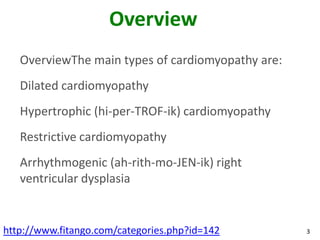 Overview
   OverviewThe main types of cardiomyopathy are:
   Dilated cardiomyopathy
   Hypertrophic (hi-per-TROF-ik) cardiomyopathy
   Restrictive cardiomyopathy
   Arrhythmogenic (ah-rith-mo-JEN-ik) right
   ventricular dysplasia


http://www.fitango.com/categories.php?id=142       3
 