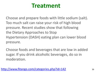 Treatment
   Choose and prepare foods with little sodium (salt).
   Too much salt can raise your risk of high blood
   pressure. Recent studies show that following
   the Dietary Approaches to Stop
   Hypertension (DASH) eating plan can lower blood
   pressure.
   Choose foods and beverages that are low in added
   sugar. If you drink alcoholic beverages, do so in
   moderation.

http://www.fitango.com/categories.php?id=142             39
 