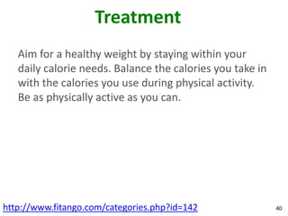 Treatment
   Aim for a healthy weight by staying within your
   daily calorie needs. Balance the calories you take in
   with the calories you use during physical activity.
   Be as physically active as you can.




http://www.fitango.com/categories.php?id=142               40
 