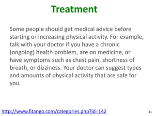 Treatment
   Some people should get medical advice before
   starting or increasing physical activity. For example,
   talk with your doctor if you have a chronic
   (ongoing) health problem, are on medicine, or
   have symptoms such as chest pain, shortness of
   breath, or dizziness. Your doctor can suggest types
   and amounts of physical activity that are safe for
   you.



http://www.fitango.com/categories.php?id=142                41
 
