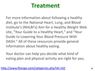 Treatment
   For more information about following a healthy
   diet, go to the National Heart, Lung, and Blood
   Institute's (NHLBI's) Aim for a Healthy Weight Web
   site, "Your Guide to a Healthy Heart," and "Your
   Guide to Lowering Your Blood Pressure With
   DASH." All of these resources provide general
   information about healthy eating.
   Your doctor can help you decide what kind of
   eating plan and physical activity are right for you.

http://www.fitango.com/categories.php?id=142              42
 