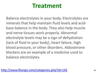 Treatment
   Balance electrolytes in your body. Electrolytes are
   minerals that help maintain fluid levels and acid-
   base balance in the body. They also help muscle
   and nerve tissues work properly. Abnormal
   electrolyte levels may be a sign of dehydration
   (lack of fluid in your body), heart failure, high
   blood pressure, or other disorders. Aldosterone
   blockers are an example of a medicine used to
   balance electrolytes.


http://www.fitango.com/categories.php?id=142             47
 