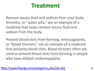 Treatment
   Remove excess fluid and sodium from your body.
   Diuretics, or "water pills," are an example of a
   medicine that helps remove excess fluid and
   sodium from the body.
   Prevent blood clots from forming. Anticoagulants,
   or "blood thinners," are an example of a medicine
   that prevents blood clots. Blood thinners often are
   used to prevent blood clots from forming in people
   who have dilated cardiomyopathy.

http://www.fitango.com/categories.php?id=142             48
 