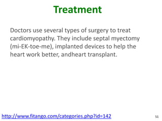 Treatment
   Doctors use several types of surgery to treat
   cardiomyopathy. They include septal myectomy
   (mi-EK-toe-me), implanted devices to help the
   heart work better, andheart transplant.




http://www.fitango.com/categories.php?id=142       51
 