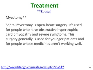 Treatment
                         **Septal
   Myectomy**
   Septal myectomy is open-heart surgery. It's used
   for people who have obstructive hypertrophic
   cardiomyopathy and severe symptoms. This
   surgery generally is used for younger patients and
   for people whose medicines aren't working well.




http://www.fitango.com/categories.php?id=142            54
 
