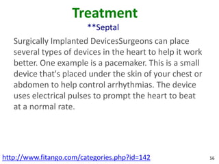 Treatment
                         **Septal
   Surgically Implanted DevicesSurgeons can place
   several types of devices in the heart to help it work
   better. One example is a pacemaker. This is a small
   device that's placed under the skin of your chest or
   abdomen to help control arrhythmias. The device
   uses electrical pulses to prompt the heart to beat
   at a normal rate.




http://www.fitango.com/categories.php?id=142               56
 