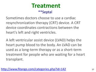 Treatment
                         **Septal
   Sometimes doctors choose to use a cardiac
   resynchronization therapy (CRT) device. A CRT
   device coordinates contractions between the
   heart's left and right ventricles.
   A left ventricular assist device (LVAD) helps the
   heart pump blood to the body. An LVAD can be
   used as a long-term therapy or as a short-term
   treatment for people who are waiting for a heart
   transplant.

http://www.fitango.com/categories.php?id=142           57
 