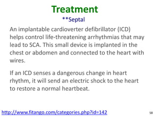 Treatment
                         **Septal
   An implantable cardioverter defibrillator (ICD)
   helps control life-threatening arrhythmias that may
   lead to SCA. This small device is implanted in the
   chest or abdomen and connected to the heart with
   wires.
   If an ICD senses a dangerous change in heart
   rhythm, it will send an electric shock to the heart
   to restore a normal heartbeat.


http://www.fitango.com/categories.php?id=142             58
 