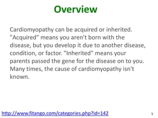 Overview
   Cardiomyopathy can be acquired or inherited.
   "Acquired" means you aren't born with the
   disease, but you develop it due to another disease,
   condition, or factor. "Inherited" means your
   parents passed the gene for the disease on to you.
   Many times, the cause of cardiomyopathy isn't
   known.




http://www.fitango.com/categories.php?id=142             5
 