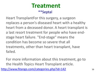 Treatment
                         **Septal
   Heart TransplantFor this surgery, a surgeon
   replaces a person's diseased heart with a healthy
   heart from a deceased donor. A heart transplant is
   a last resort treatment for people who have end-
   stage heart failure. "End-stage" means the
   condition has become so severe that all
   treatments, other than heart transplant, have
   failed.
   For more information about this treatment, go to
   the Health Topics Heart Transplant article.
http://www.fitango.com/categories.php?id=142            59
 