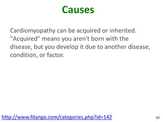 Causes
   Cardiomyopathy can be acquired or inherited.
   "Acquired" means you aren't born with the
   disease, but you develop it due to another disease,
   condition, or factor.




http://www.fitango.com/categories.php?id=142             62
 