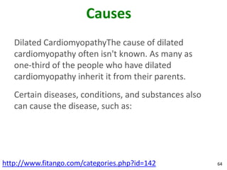 Causes
   Dilated CardiomyopathyThe cause of dilated
   cardiomyopathy often isn't known. As many as
   one-third of the people who have dilated
   cardiomyopathy inherit it from their parents.
   Certain diseases, conditions, and substances also
   can cause the disease, such as:




http://www.fitango.com/categories.php?id=142           64
 