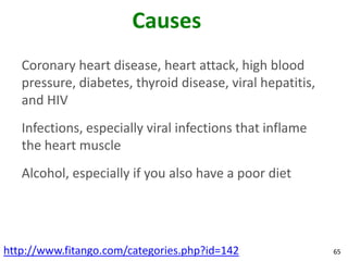 Causes
   Coronary heart disease, heart attack, high blood
   pressure, diabetes, thyroid disease, viral hepatitis,
   and HIV
   Infections, especially viral infections that inflame
   the heart muscle
   Alcohol, especially if you also have a poor diet




http://www.fitango.com/categories.php?id=142               65
 