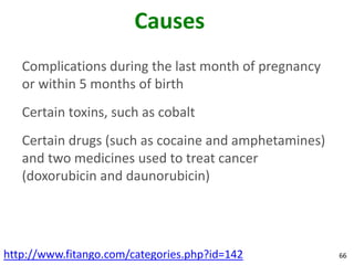 Causes
   Complications during the last month of pregnancy
   or within 5 months of birth
   Certain toxins, such as cobalt
   Certain drugs (such as cocaine and amphetamines)
   and two medicines used to treat cancer
   (doxorubicin and daunorubicin)




http://www.fitango.com/categories.php?id=142          66
 