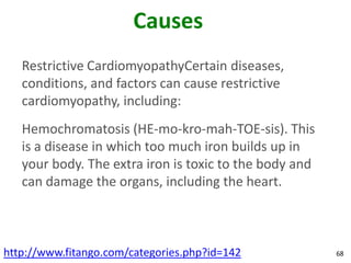 Causes
   Restrictive CardiomyopathyCertain diseases,
   conditions, and factors can cause restrictive
   cardiomyopathy, including:
   Hemochromatosis (HE-mo-kro-mah-TOE-sis). This
   is a disease in which too much iron builds up in
   your body. The extra iron is toxic to the body and
   can damage the organs, including the heart.



http://www.fitango.com/categories.php?id=142            68
 
